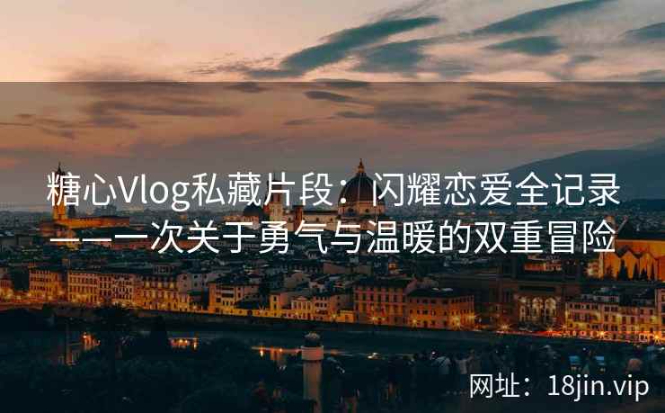 糖心Vlog私藏片段：闪耀恋爱全记录——一次关于勇气与温暖的双重冒险