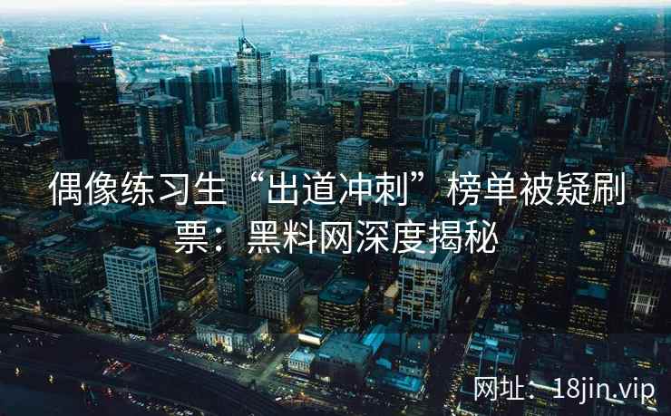 偶像练习生“出道冲刺”榜单被疑刷票：黑料网深度揭秘