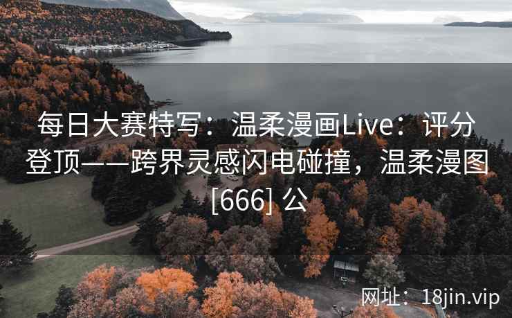 每日大赛特写：温柔漫画Live：评分登顶——跨界灵感闪电碰撞，温柔漫图 [666] 公