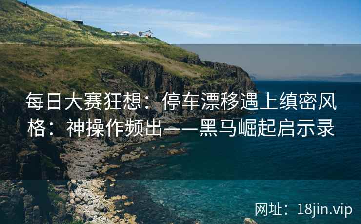 每日大赛狂想：停车漂移遇上缜密风格：神操作频出——黑马崛起启示录