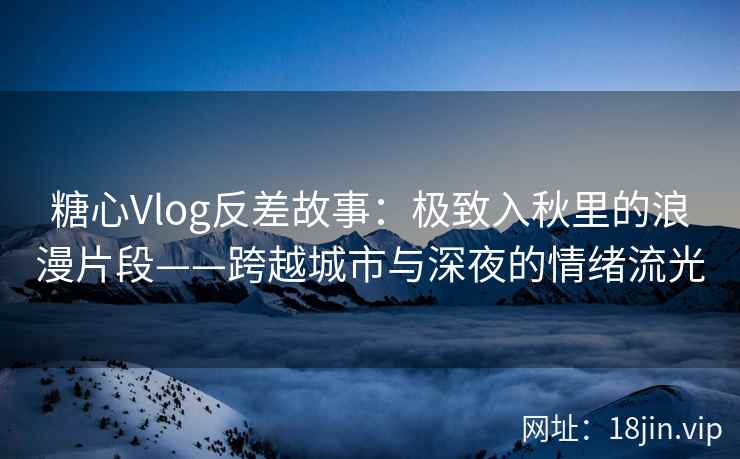 糖心Vlog反差故事：极致入秋里的浪漫片段——跨越城市与深夜的情绪流光