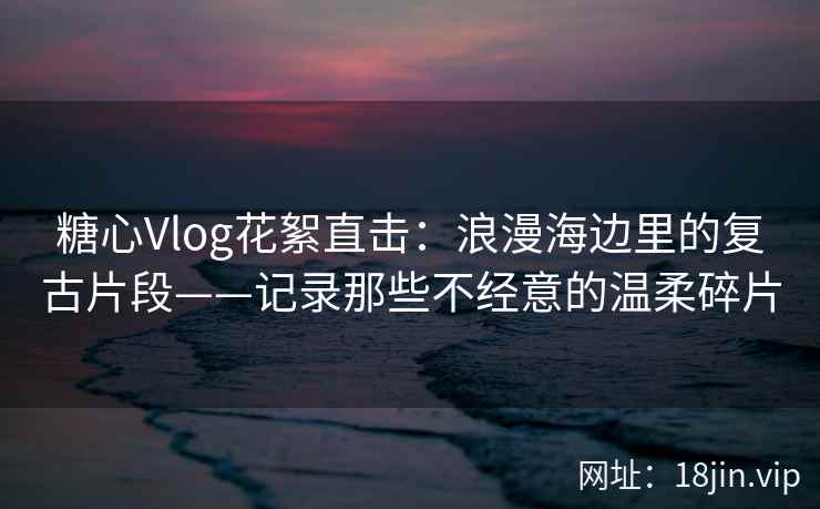 糖心Vlog花絮直击：浪漫海边里的复古片段——记录那些不经意的温柔碎片  第2张
