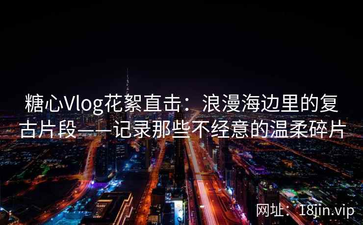 糖心Vlog花絮直击：浪漫海边里的复古片段——记录那些不经意的温柔碎片