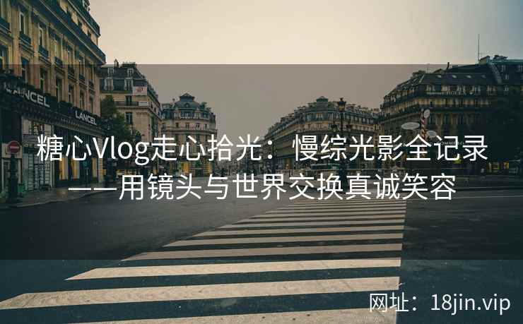 糖心Vlog走心拾光：慢综光影全记录——用镜头与世界交换真诚笑容