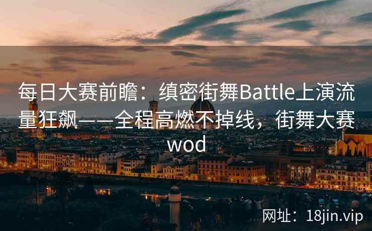 每日大赛前瞻：缜密街舞Battle上演流量狂飙——全程高燃不掉线，街舞大赛wod