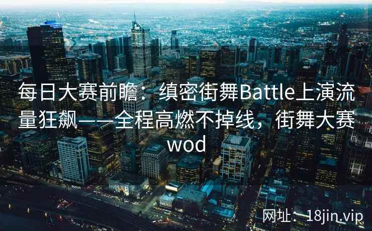每日大赛前瞻：缜密街舞Battle上演流量狂飙——全程高燃不掉线，街舞大赛wod