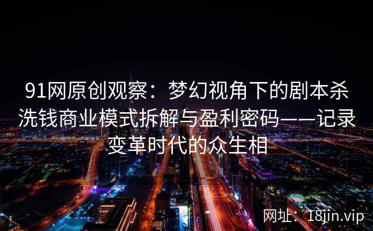 91网原创观察：梦幻视角下的剧本杀洗钱商业模式拆解与盈利密码——记录变革时代的众生相