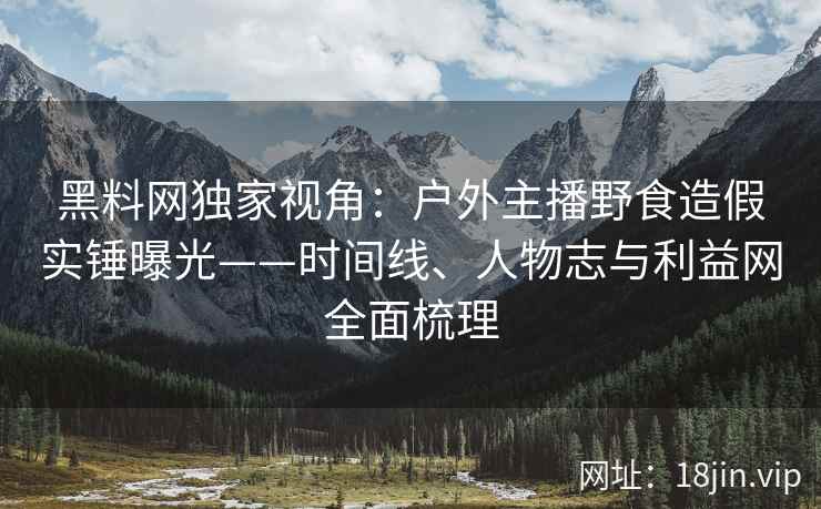 黑料网独家视角：户外主播野食造假实锤曝光——时间线、人物志与利益网全面梳理