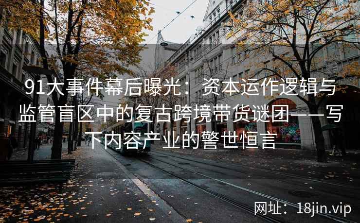 91大事件幕后曝光：资本运作逻辑与监管盲区中的复古跨境带货谜团——写下内容产业的警世恒言