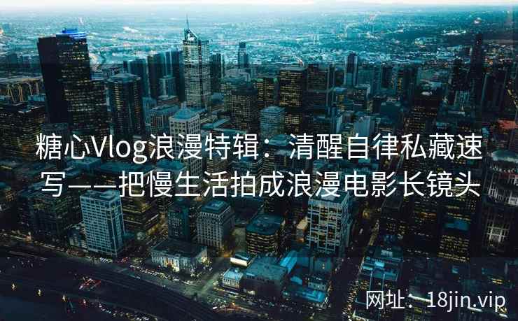 糖心Vlog浪漫特辑：清醒自律私藏速写——把慢生活拍成浪漫电影长镜头  第2张