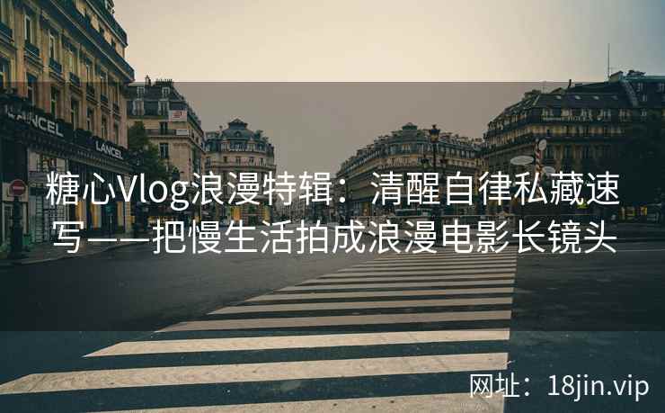 糖心Vlog浪漫特辑：清醒自律私藏速写——把慢生活拍成浪漫电影长镜头