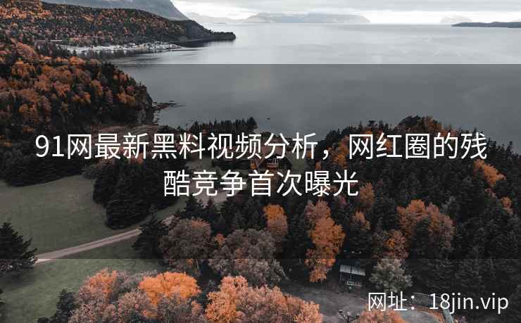 91网最新黑料视频分析，网红圈的残酷竞争首次曝光