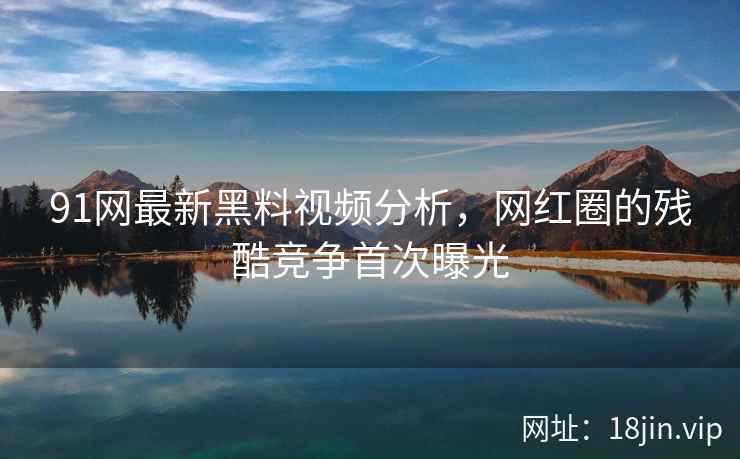 91网最新黑料视频分析，网红圈的残酷竞争首次曝光