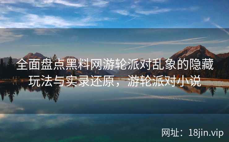 全面盘点黑料网游轮派对乱象的隐藏玩法与实录还原，游轮派对小说