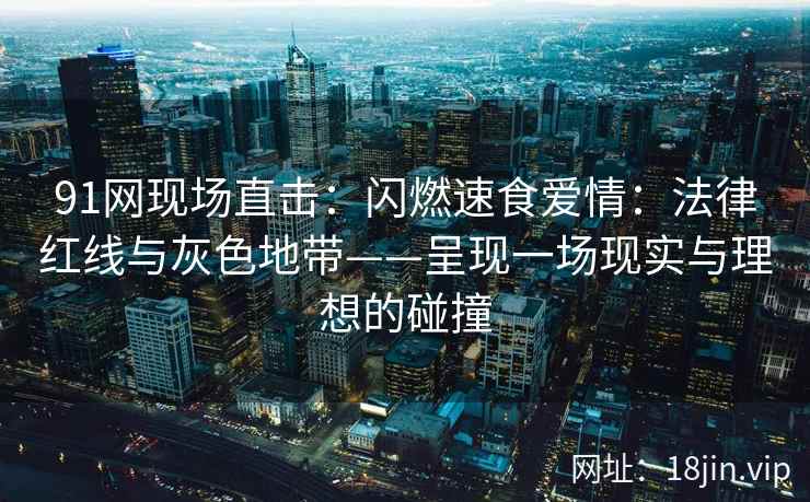 91网现场直击：闪燃速食爱情：法律红线与灰色地带——呈现一场现实与理想的碰撞