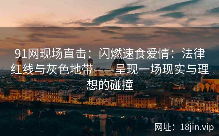 91网现场直击：闪燃速食爱情：法律红线与灰色地带——呈现一场现实与理想的碰撞