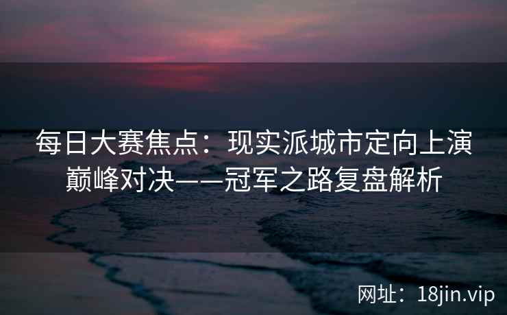 每日大赛焦点：现实派城市定向上演巅峰对决——冠军之路复盘解析  第2张