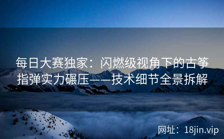 每日大赛独家：闪燃级视角下的古筝指弹实力碾压——技术细节全景拆解