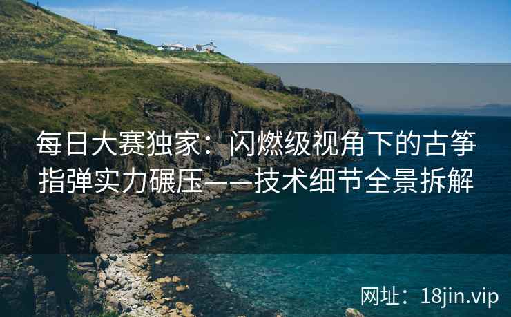 每日大赛独家：闪燃级视角下的古筝指弹实力碾压——技术细节全景拆解