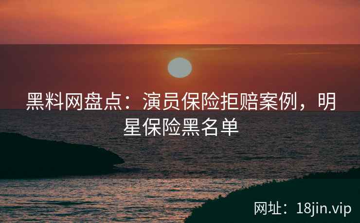 黑料网盘点：演员保险拒赔案例，明星保险黑名单