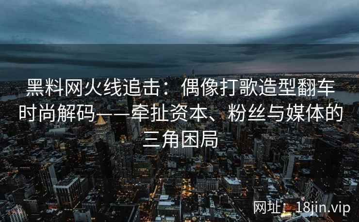 黑料网火线追击：偶像打歌造型翻车时尚解码——牵扯资本、粉丝与媒体的三角困局