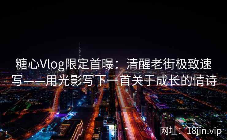 糖心Vlog限定首曝：清醒老街极致速写——用光影写下一首关于成长的情诗