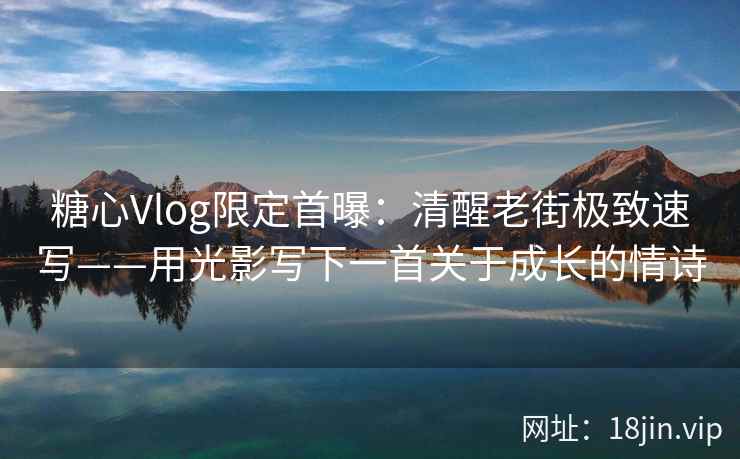 糖心Vlog限定首曝：清醒老街极致速写——用光影写下一首关于成长的情诗