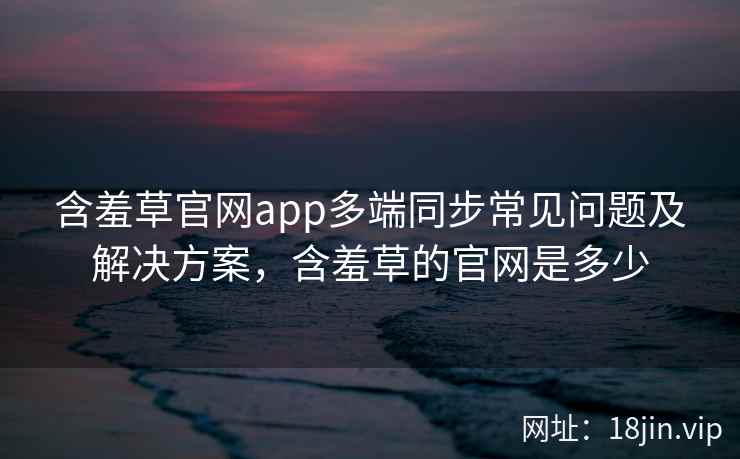 含羞草官网app多端同步常见问题及解决方案，含羞草的官网是多少