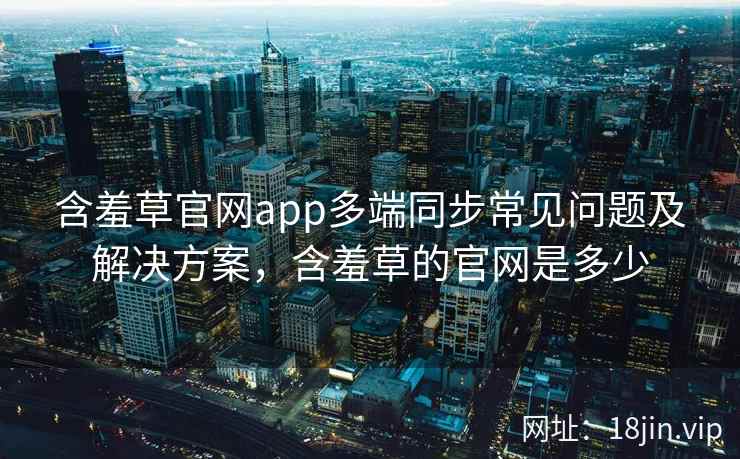 含羞草官网app多端同步常见问题及解决方案，含羞草的官网是多少