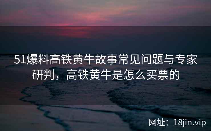 51爆料高铁黄牛故事常见问题与专家研判，高铁黄牛是怎么买票的