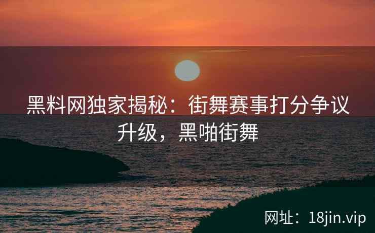 黑料网独家揭秘：街舞赛事打分争议升级，黑啪街舞  第2张