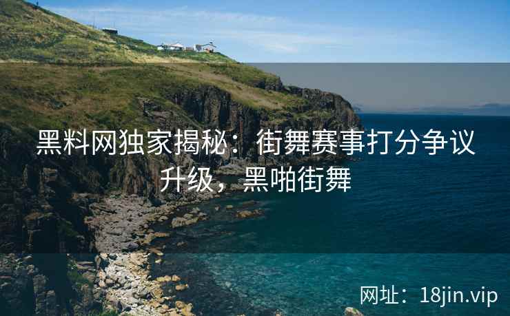 黑料网独家揭秘：街舞赛事打分争议升级，黑啪街舞  第1张