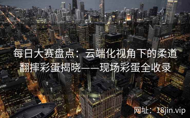 每日大赛盘点：云端化视角下的柔道翻摔彩蛋揭晓——现场彩蛋全收录  第2张