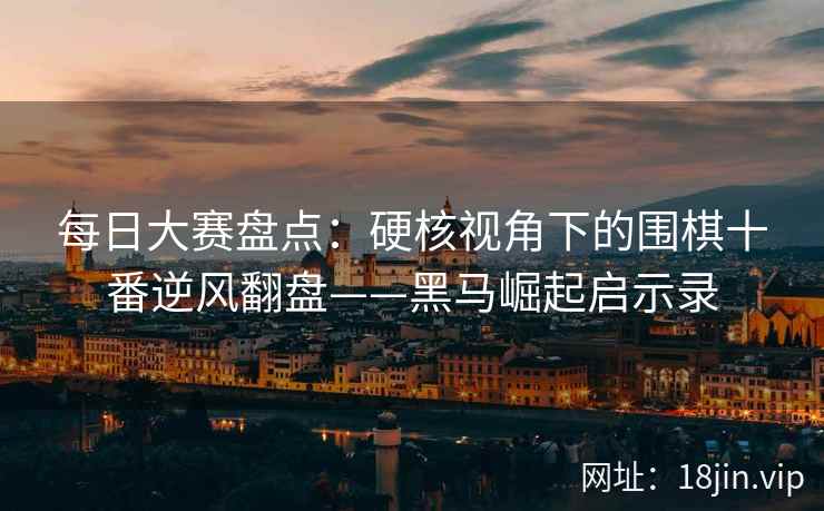 每日大赛盘点：硬核视角下的围棋十番逆风翻盘——黑马崛起启示录  第1张