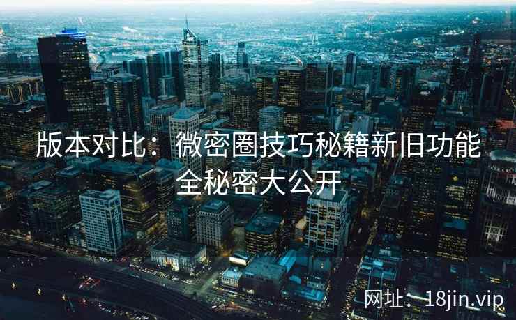 版本对比：微密圈技巧秘籍新旧功能全秘密大公开
