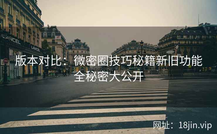 版本对比：微密圈技巧秘籍新旧功能全秘密大公开