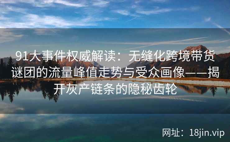 91大事件权威解读：无缝化跨境带货谜团的流量峰值走势与受众画像——揭开灰产链条的隐秘齿轮