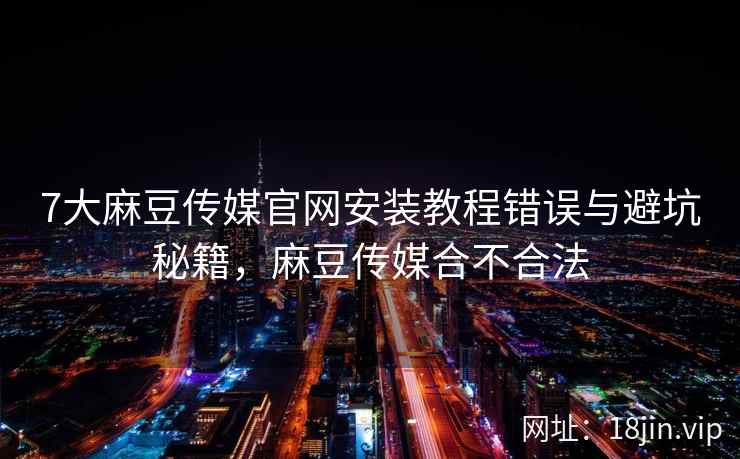 7大麻豆传媒官网安装教程错误与避坑秘籍，麻豆传媒合不合法