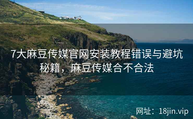 7大麻豆传媒官网安装教程错误与避坑秘籍，麻豆传媒合不合法