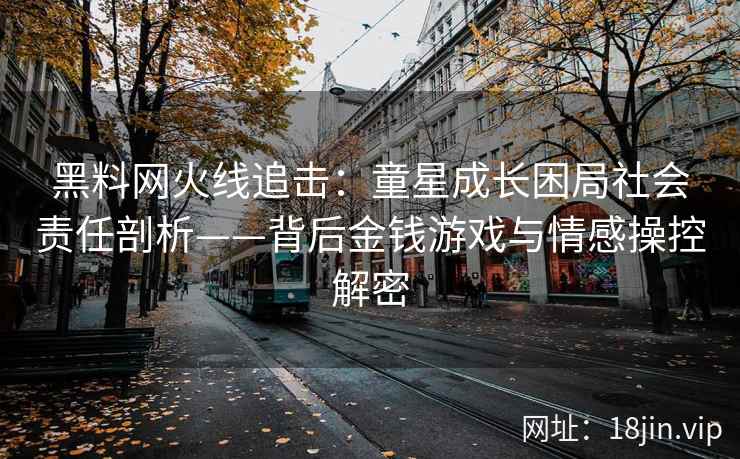 黑料网火线追击：童星成长困局社会责任剖析——背后金钱游戏与情感操控解密
