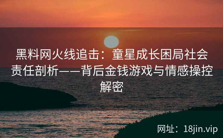 黑料网火线追击：童星成长困局社会责任剖析——背后金钱游戏与情感操控解密