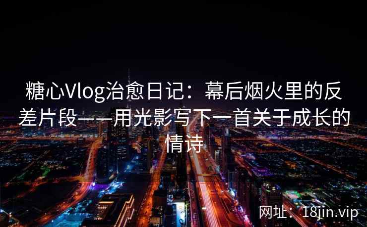 糖心Vlog治愈日记：幕后烟火里的反差片段——用光影写下一首关于成长的情诗