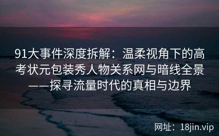 91大事件深度拆解：温柔视角下的高考状元包装秀人物关系网与暗线全景——探寻流量时代的真相与边界