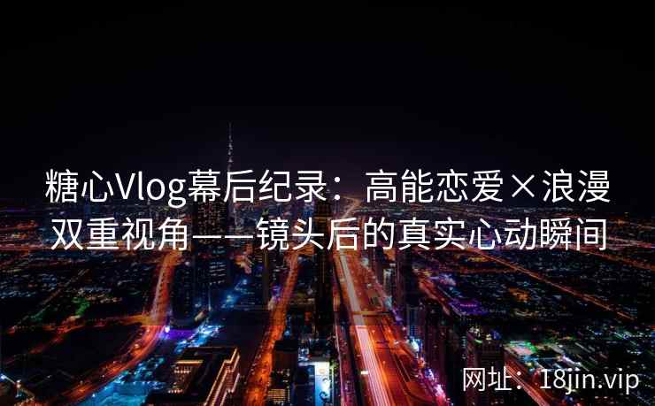 糖心Vlog幕后纪录：高能恋爱×浪漫双重视角——镜头后的真实心动瞬间
