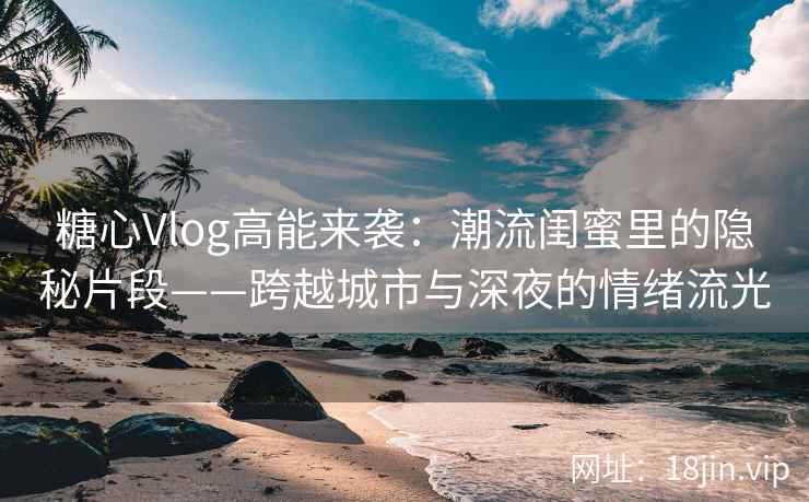 糖心Vlog高能来袭：潮流闺蜜里的隐秘片段——跨越城市与深夜的情绪流光