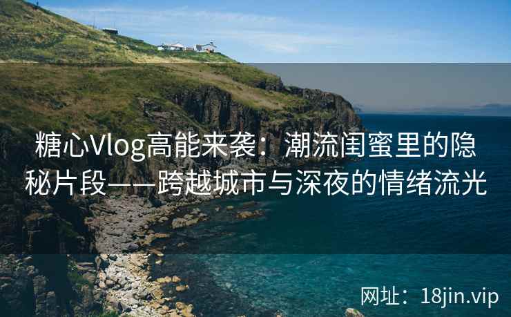 糖心Vlog高能来袭：潮流闺蜜里的隐秘片段——跨越城市与深夜的情绪流光
