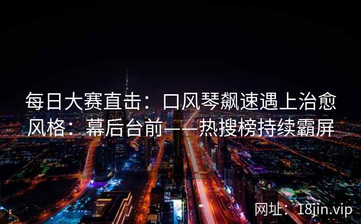 每日大赛直击：口风琴飙速遇上治愈风格：幕后台前——热搜榜持续霸屏