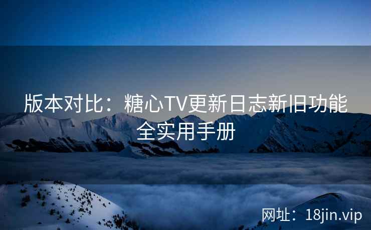 版本对比：糖心TV更新日志新旧功能全实用手册
