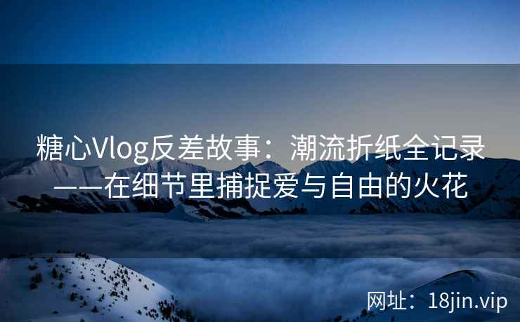 糖心Vlog反差故事：潮流折纸全记录——在细节里捕捉爱与自由的火花  第2张