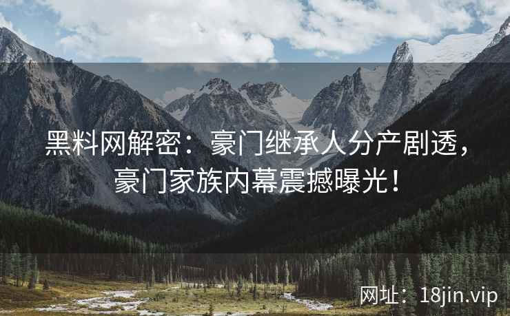 黑料网解密：豪门继承人分产剧透，豪门家族内幕震撼曝光！  第2张